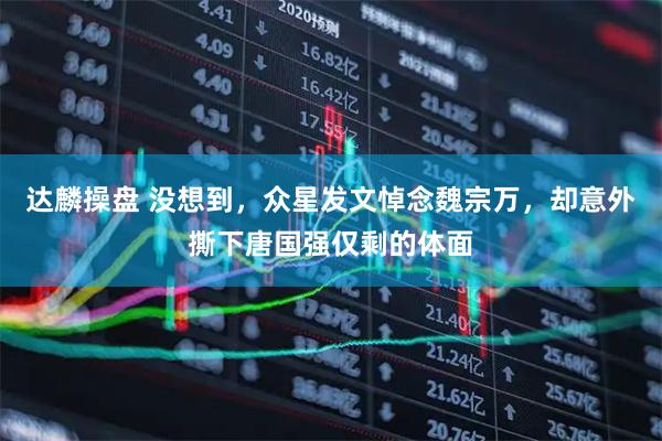 达麟操盘 没想到，众星发文悼念魏宗万，却意外撕下唐国强仅剩的体面