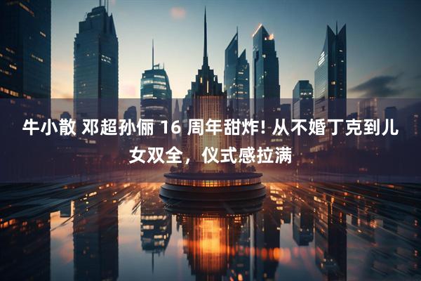 牛小散 邓超孙俪 16 周年甜炸! 从不婚丁克到儿女双全，仪式感拉满