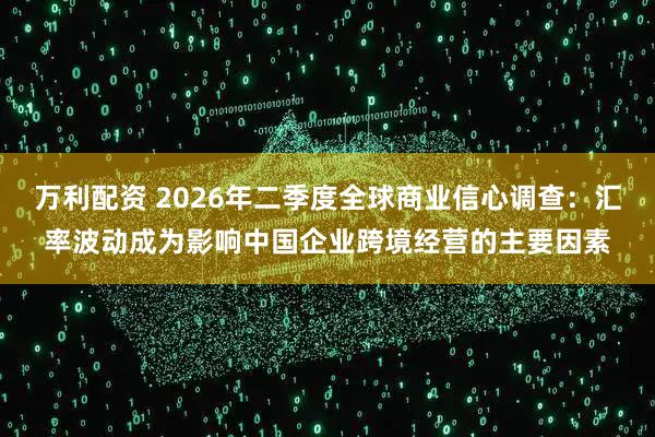 万利配资 2026年二季度全球商业信心调查:汇率波动成为影响中国企业跨境经营的主要因素