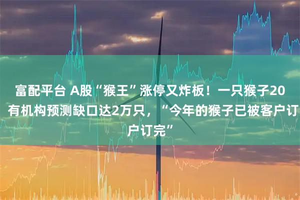 富配平台 A股“猴王”涨停又炸板!一只猴子20万,有机构预测缺口达2万只,“今年的猴子已被客户订完”