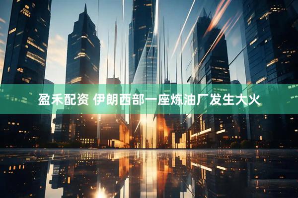 盈禾配资 伊朗西部一座炼油厂发生大火