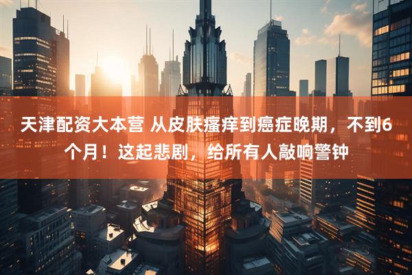 天津配资大本营 从皮肤瘙痒到癌症晚期，不到6个月！这起悲剧，给所有人敲响警钟