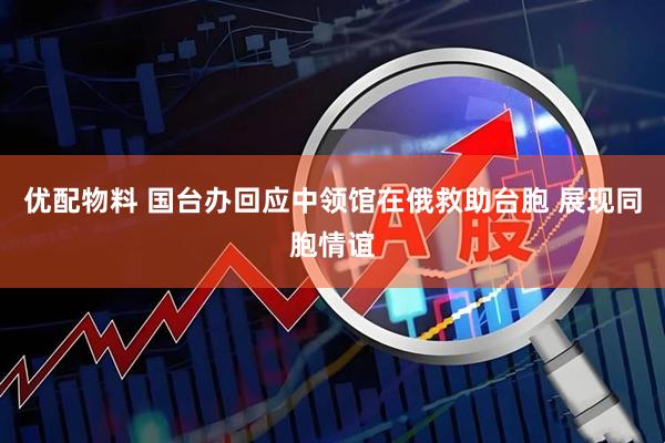 优配物料 国台办回应中领馆在俄救助台胞 展现同胞情谊