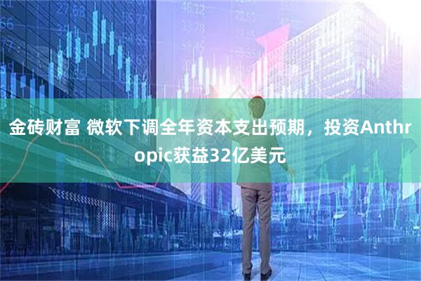 金砖财富 微软下调全年资本支出预期，投资Anthropic获益32亿美元