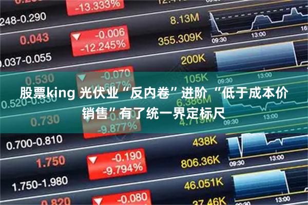 股票king 光伏业“反内卷”进阶 “低于成本价销售”有了统一界定标尺