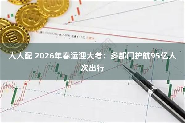 人人配 2026年春运迎大考：多部门护航95亿人次出行