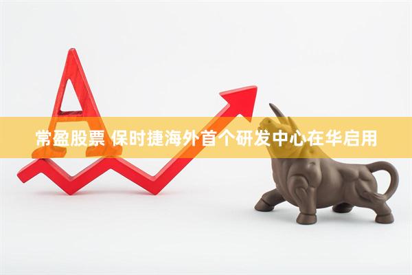 常盈股票 保时捷海外首个研发中心在华启用