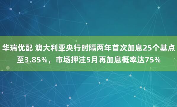 华瑞优配 澳大利亚央行时隔两年首次加息25个基点至3.85%，市场押注5月再加息概率达75%