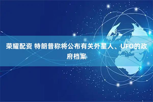 荣耀配资 特朗普称将公布有关外星人、UFO的政府档案