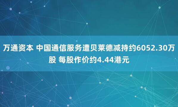 万通资本 中国通信服务遭贝莱德减持约6052.30万股 每股作价约4.44港元
