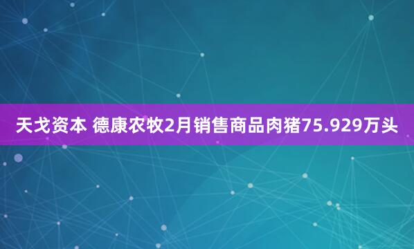 天戈资本 德康农牧2月销售商品肉猪75.929万头