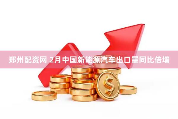 郑州配资网 2月中国新能源汽车出口量同比倍增