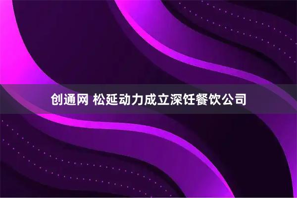 创通网 松延动力成立深饪餐饮公司