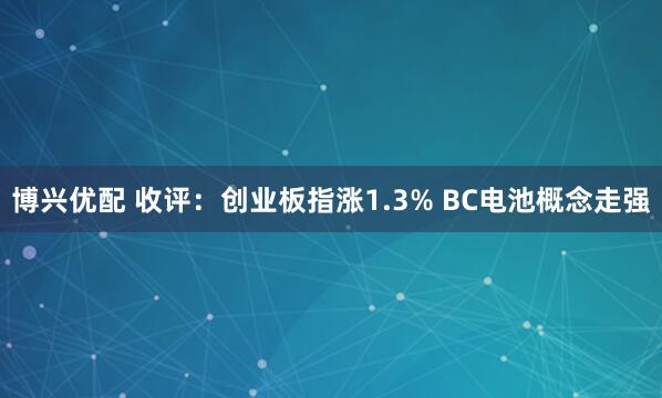 博兴优配 收评：创业板指涨1.3% BC电池概念走强