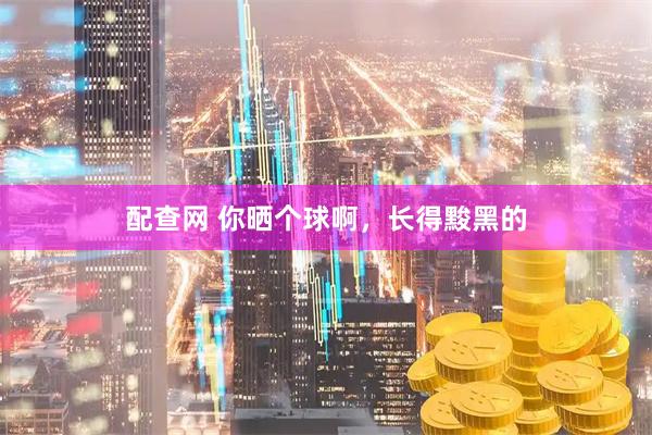 配查网 你晒个球啊，长得黢黑的