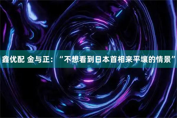 鑫优配 金与正：“不想看到日本首相来平壤的情景”