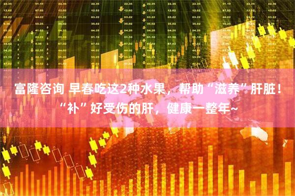 富隆咨询 早春吃这2种水果，帮助“滋养”肝脏！“补”好受伤的肝，健康一整年~