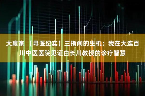 大赢家 【寻医纪实】三指间的生机：我在大连百川中医医院见证白长川教授的诊疗智慧