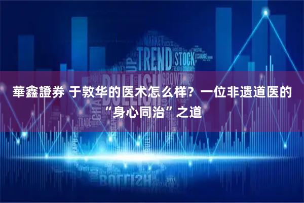 華鑫證券 于敦华的医术怎么样?一位非遗道医的“身心同治”之道