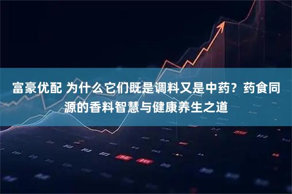 富豪优配 为什么它们既是调料又是中药？药食同源的香料智慧与健康养生之道