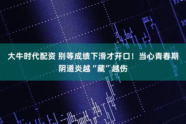 大牛时代配资 别等成绩下滑才开口！当心青春期阴道炎越“藏”越伤