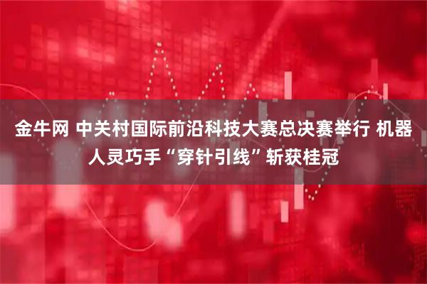 金牛网 中关村国际前沿科技大赛总决赛举行 机器人灵巧手“穿针引线”斩获桂冠