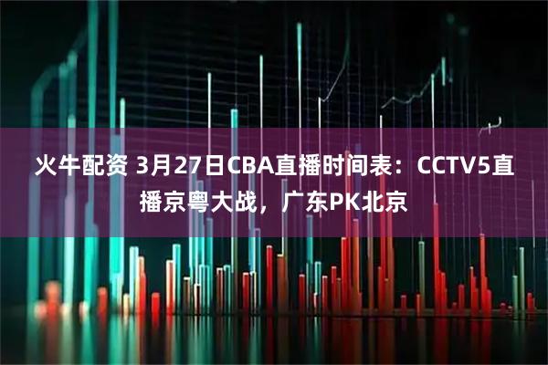 火牛配资 3月27日CBA直播时间表：CCTV5直播京粤大战，广东PK北京