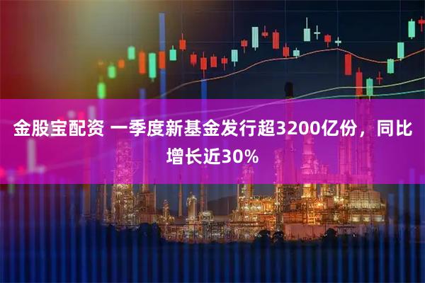 金股宝配资 一季度新基金发行超3200亿份,同比增长近30%