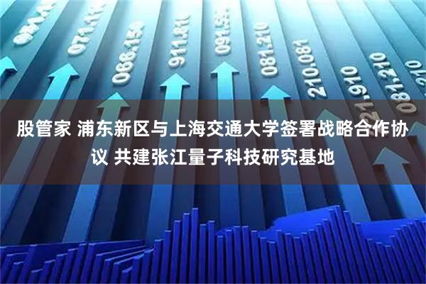 股管家 浦东新区与上海交通大学签署战略合作协议 共建张江量子科技研究基地