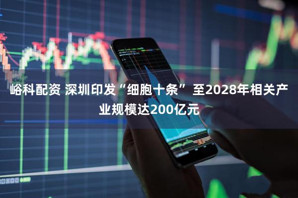 峪科配资 深圳印发“细胞十条” 至2028年相关产业规模达200亿元