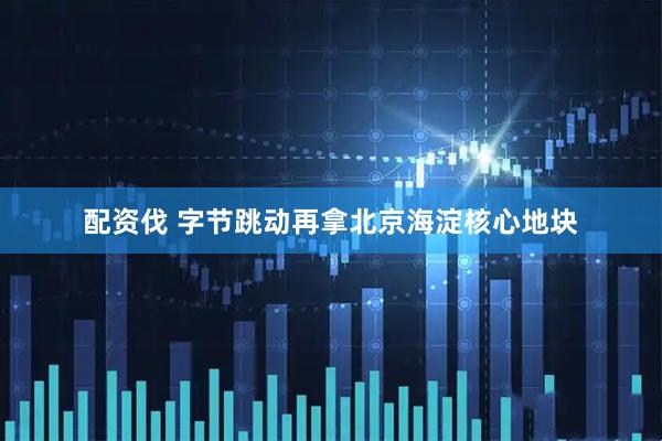 配资伐 字节跳动再拿北京海淀核心地块