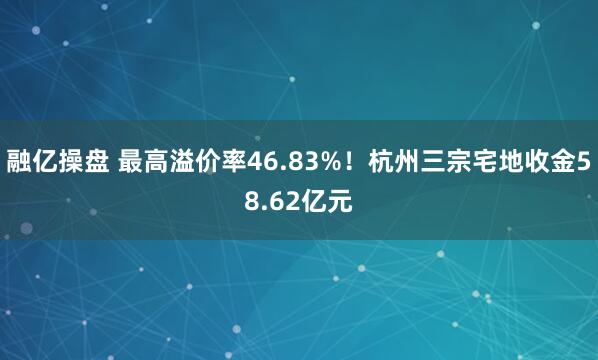 融亿操盘 最高溢价率46.83%！杭州三宗宅地收金58.62亿元