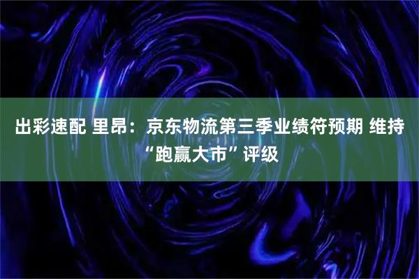 出彩速配 里昂：京东物流第三季业绩符预期 维持“跑赢大市”评级