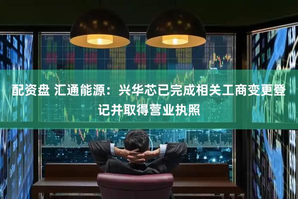 配资盘 汇通能源：兴华芯已完成相关工商变更登记并取得营业执照