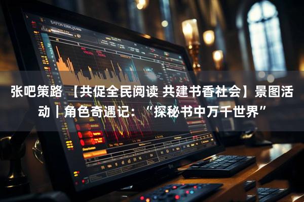 张吧策路 【共促全民阅读 共建书香社会】景图活动｜角色奇遇记：“探秘书中万千世界”