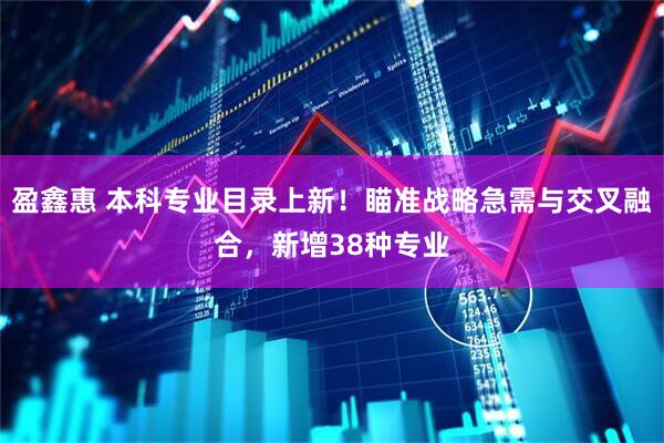 盈鑫惠 本科专业目录上新！瞄准战略急需与交叉融合，新增38种专业