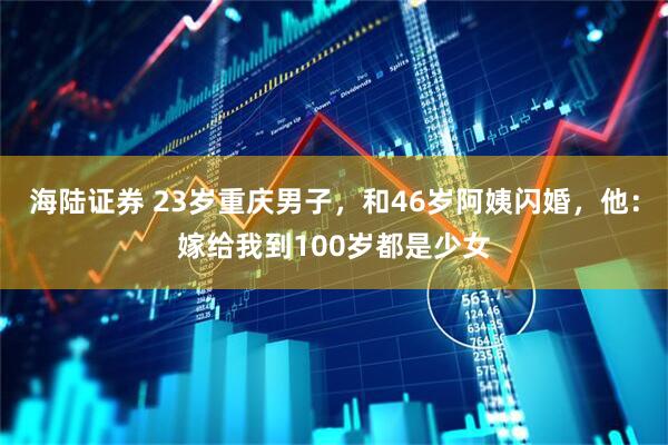 海陆证券 23岁重庆男子，和46岁阿姨闪婚，他：嫁给我到100岁都是少女