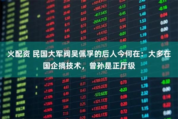 火配资 民国大军阀吴佩孚的后人今何在：大多在国企搞技术，曾孙是正厅级