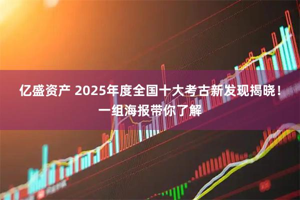 亿盛资产 2025年度全国十大考古新发现揭晓！一组海报带你了解