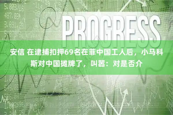 安信 在逮捕扣押69名在菲中国工人后，小马科斯对中国摊牌了，叫嚣：对是否介