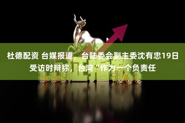 杜德配资 台媒报道，台陆委会副主委沈有忠19日受访时辩称，台湾“作为一个负责任