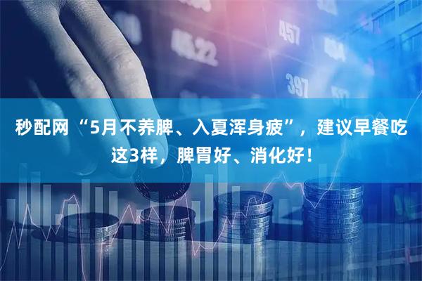 秒配网 “5月不养脾、入夏浑身疲”，建议早餐吃这3样，脾胃好、消化好！