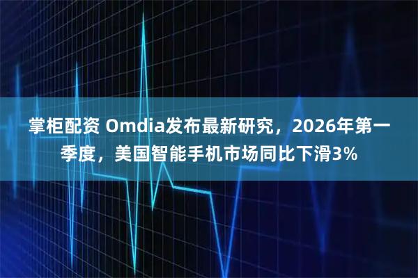 掌柜配资 Omdia发布最新研究，2026年第一季度，美国智能手机市场同比下滑3%