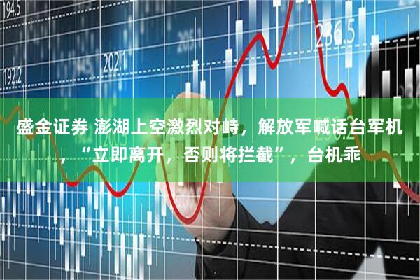 盛金证券 澎湖上空激烈对峙,解放军喊话台军机,“立即离开,否则将拦截”,台机乖