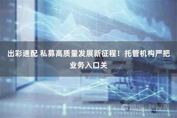 出彩速配 私募高质量发展新征程！托管机构严把业务入口关