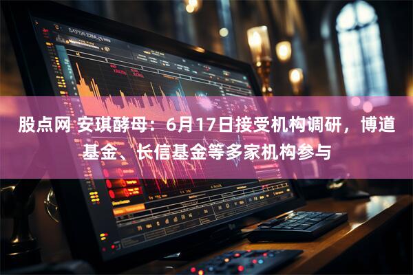 股点网 安琪酵母：6月17日接受机构调研，博道基金、长信基金等多家机构参与