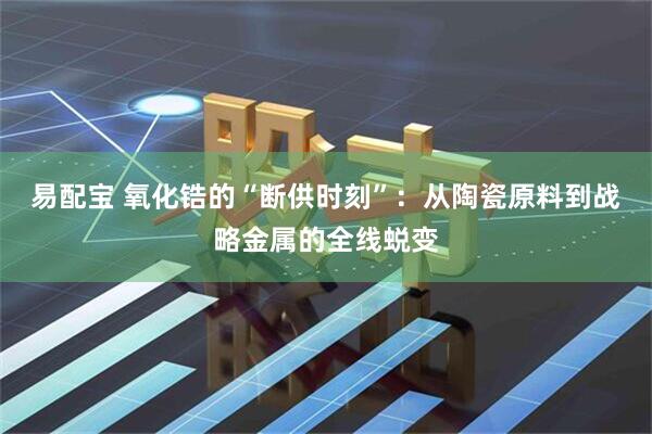 易配宝 氧化锆的“断供时刻”：从陶瓷原料到战略金属的全线蜕变