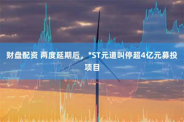 财盘配资 两度延期后,*ST元道叫停超4亿元募投项目