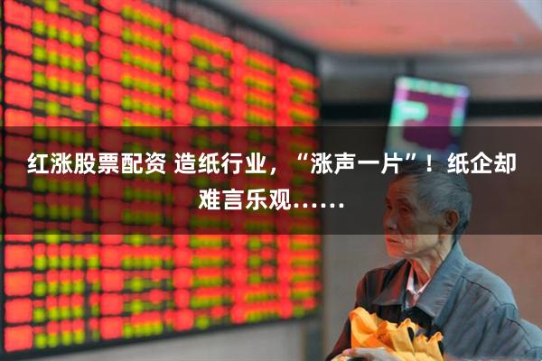红涨股票配资 造纸行业,“涨声一片”!纸企却难言乐观……