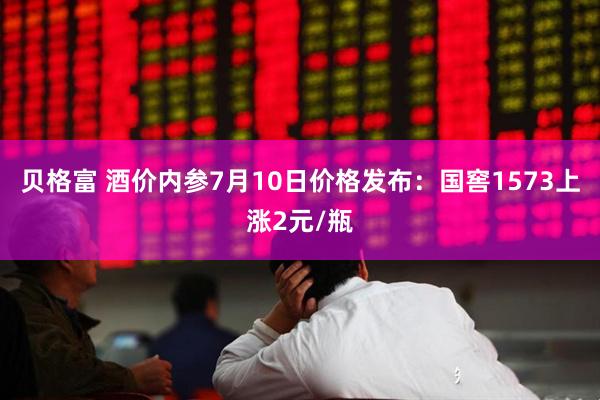 贝格富 酒价内参7月10日价格发布：国窖1573上涨2元/瓶
